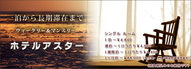 一泊から長期滞在まで ウィークリー＆マンスリー ビジネスホテル-ホテルアスター　シングルルーム　１泊～￥4,840，連泊～１日当たり￥4,620，一週間泊～１日当たり￥4,400，１ヶ月泊～￥88,000（１日当たり￥2,933）（光熱費・水費は別途頂きます）